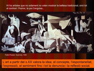 Hi ha artistes que no solament no volen mostrar la bellesa tradicional, sinó tot
  el contrari: l’horror, la por,l’angoixa...




 Pablo Picasso Guernica, 1936



L’art a partir del s.XX valora la idea, el concepte, l’espontaneïtat,
l’expressió, el sentiment fins i tot la denuncia i la reflexió social.
 