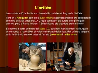L’artista
La consideració de l’artista no ha estat la mateixa al llarg de la història.
Tant en l’ Antiguitat com en la Edat Mitjana l’activitat artística era considerada
com una activitat artesanal. A Grècia coneixem els autors dels principals
artistes, però a Roma i durant l’ Edat Mitjana els creadors eren anònims.

Es només a partir de finals del segle XV, durant el Renaixement italià, quan
es comença a reconèixer el valor intel·lectual del artista. Per primera vegada,
es fa la distinció entre el artesà i l’artista (artesania i belles arts).
 