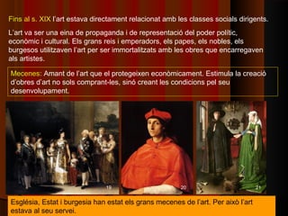 Fins al s. XIX l’art estava directament relacionat amb les classes socials dirigents.
L’art va ser una eina de propaganda i de representació del poder polític,
econòmic i cultural. Els grans reis i emperadors, els papes, els nobles, els
burgesos utilitzaven l’art per ser immortalitzats amb les obres que encarregaven
als artistes.

Mecenes: Amant de l’art que el protegeixen econòmicament. Estimula la creació
d’obres d’art no sols comprant-les, sinó creant les condicions pel seu
desenvolupament.




                               19                       20                        21


Església, Estat i burgesia han estat els grans mecenes de l’art. Per això l’art
estava al seu servei.
 