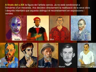 A finals del s.XIX la figura de l’artista canvia. Ja no està condicionat a
   l’encàrrec d’un mecenes. Ara decideix directament la realització de la seva obra
   i després intentarà que aquesta obtingui el reconeixement en exposicions i
   vendes.




           Nolde            Malevich            Miró              Van Gogh




Matisse            Derain              Renoir          Munch           Picasso
 