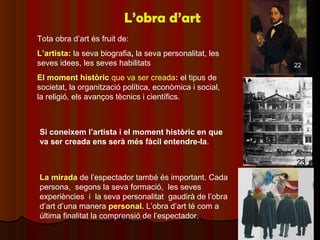 L’obra d’art
Tota obra d’art és fruit de:
L’artista: la seva biografia, la seva personalitat, les
seves idees, les seves habilitats                         22

El moment històric que va ser creada: el tipus de
societat, la organització política, econòmica i social,
la religió, els avanços tècnics i científics.



Si coneixem l’artista i el moment històric en que
va ser creada ens serà més fàcil entendre-la.

                                                          23
La mirada de l’espectador també és important. Cada
persona, segons la seva formació, les seves
experiències i la seva personalitat gaudirà de l’obra
d’art d’una manera personal. L’obra d’art té com a
última finalitat la comprensió de l’espectador.
 