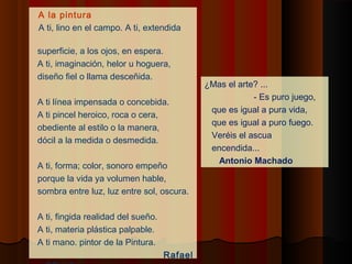 A la pintura
    A ti, lino en el campo. A ti, extendida

    superficie, a los ojos, en espera.
    A ti, imaginación, helor u hoguera,
    diseño fiel o llama desceñida.
                                                 ¿Mas el arte? ...
 
                                                             ‑ Es puro juego,
    A ti línea impensada o concebida.
                                                  que es igual a pura vida,
    A ti pincel heroico, roca o cera,
                                                  que es igual a puro fuego.
    obediente al estilo o la manera,
                                                  Veréis el ascua
    dócil a la medida o desmedida.
                                                  encendida...
                                                    Antonio Machado
    A ti, forma; color, sonoro empeño
    porque la vida ya volumen hable,
    sombra entre luz, luz entre sol, oscura.

    A ti, fingida realidad del sueño.
    A ti, materia plástica palpable.
    A ti mano. pintor de la Pintura.
                                        Rafael
 
