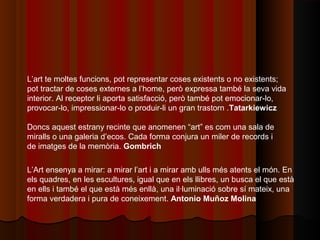 L’art te moltes funcions, pot representar coses existents o no existents;
pot tractar de coses externes a l’home, però expressa també la seva vida
interior. Al receptor li aporta satisfacció, però també pot emocionar-lo,
provocar-lo, impressionar-lo o produir-li un gran trastorn .Tatarkiewicz

Doncs aquest estrany recinte que anomenen “art” es com una sala de
miralls o una galeria d’ecos. Cada forma conjura un miler de records i
de imatges de la memòria. Gombrich

L’Art ensenya a mirar: a mirar l’art i a mirar amb ulls més atents el món. En
els quadres, en les escultures, igual que en els llibres, un busca el que està
en ells i també el que està més enllà, una il·luminació sobre sí mateix, una
forma verdadera i pura de coneixement. Antonio Muñoz Molina
 