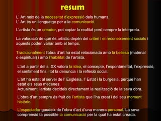 resum
L’ Art neix de la necessitat d’expressió dels humans.
L’ Art és un llenguatge per a la comunicació.
L’artista és un creador, pot copiar la realitat però sempre la interpreta.

La valoració de què és artístic depèn del criteri i el reconeixement socials i
aquests poden variar amb el temps.

Tradicionalment l’obra d’art ha estat relacionada amb la bellesa (material
o espiritual) i amb l’habilitat de l’artista.

L’art a partir del s. XX valora la idea, el concepte, l’espontaneïtat, l’expressió,
el sentiment fins i tot la denuncia i la reflexió social.
L’art ha estat al servei de l’ Església, l’ Estat i la burgesia, perquè han
estat els seus mecenes.
Actualment l’artista decideix directament la realització de la seva obra.
L’obra d’art sempre és fruit de l’artista que l’ha creat i del seu moment
històric.
L’espectador gaudeix de l’obra d’art d’una manera personal. La seva
comprensió fa possible la comunicació per la qual ha estat creada.
 