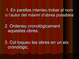 1. En parelles intenteu trobar el nom
o l’autor del màxim d’obres possibles

2. Ordeneu cronològicament
 aquestes obres.

3. Col·loqueu les obres en un eix
 cronològic.
 