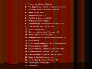 1.   Pintures prehistòriques d’ Altamira.
2.   Van Gogh Terrassa del cafè de la plaça Fòrum d’Arles
3.   Cezanne Autoretrat amb fons rosa, 1875-77
4.   Derain Big Ben, 1906
5.   Kandinski La lírica, 1911
6.   Paul Klee El globus vermell,1922
7.   Velázquez Felipe IV, 1623-24
8.   Francisco Goya Saturn devorant al seu fill, 1821-23
9.   Taula romànica. Sant Quirc de Durro
10. Pintures prehistòriques
11. Goya Los fusilamientos del 2 de mayo, 1808
12. Rembrandt Lliçó d’anatomia, 1632
13. Velázquez El niño de Vallecas Francisco Lezcano, 1642
14. Pintura egipcia
15. Pintura gòtica Pere Serra La mare de Deu dels àngels
16. Veermer La lletera, 1660-61
17. Eugène Delacroix La llibertat guiant al poble, 1830
18. El Greco El entierro del conde Orgaz, 1588
19. Francisco Goya La familia de Carlos IV, 1800-01
20. Rafael de Sanzio El cardenal, 1510-11
21. Jan Van Eyck El matrimoni Arnolfini, 1434
22. Edgar Degas Autoretrat, 1863
23. Atélier Nadar
 