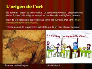 L’origen de l’art
 Es troba en l’origen de la humanitat. La comunicació visual i plàstica és una
 de les formes més antigues en què es manifesta la intel·ligència humana.
 Neix de la necessitat d’expressió que tenim els humans. Per tant l’art és
 sobretot creació i comunicació.
 També és una de les primeres activitats que fa un nen: el plaer de crear.




                                    1
Pintures prehistòriques                  dibuix infantil
 
