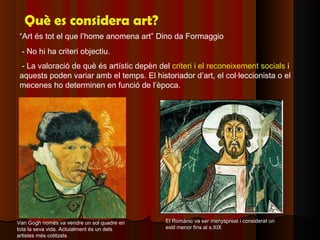 Què es considera art?
“Art és tot el que l’home anomena art” Dino da Formaggio
 - No hi ha criteri objectiu.
 - La valoració de què és artístic depèn del criteri i el reconeixement socials i
aquests poden variar amb el temps. El historiador d’art, el col·leccionista o el
mecenes ho determinen en funció de l’època.




Van Gogh només va vendre un sol quadre en   El Romànic va ser menyspreat i considerat un
tota la seva vida. Actuialment és un dels   estil menor fins al s.XIX
artistes més cotitzats.
 