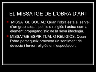 EL MISSATGE DE L’OBRA D’ART 
 MISSATGE SOCIAL: Quan l’obra està al servei 
d’un grup social, polític o religiós i actua com a 
element propagandístic de la seva ideologia. 
 MISSATGE ESPIRITUAL O RELIGIÓS: Quan 
l’obra persegueix provocar un sentiment de 
devoció i fervor religiós en l’espectador. 
 