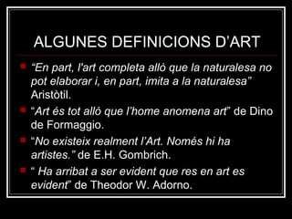 ALGUNES DEFINICIONS D’ART 
 “En part, l'art completa allò que la naturalesa no 
pot elaborar i, en part, imita a la naturalesa” 
Aristòtil. 
 “Art és tot allò que l’home anomena art” de Dino 
de Formaggio. 
 “No existeix realment l’Art. Només hi ha 
artistes.” de E.H. Gombrich. 
 “ Ha arribat a ser evident que res en art es 
evident” de Theodor W. Adorno. 
 