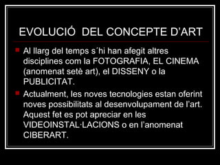 EVOLUCIÓ DEL CONCEPTE D’ART 
 Al llarg del temps s´hi han afegit altres 
disciplines com la FOTOGRAFIA, EL CINEMA 
(anomenat setè art), el DISSENY o la 
PUBLICITAT. 
 Actualment, les noves tecnologies estan oferint 
noves possibilitats al desenvolupament de l’art. 
Aquest fet es pot apreciar en les 
VIDEOINSTAL·LACIONS o en l’anomenat 
CIBERART. 
 