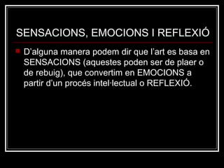 SENSACIONS, EMOCIONS I REFLEXIÓ 
 D’alguna manera podem dir que l’art es basa en 
SENSACIONS (aquestes poden ser de plaer o 
de rebuig), que convertim en EMOCIONS a 
partir d’un procés intel·lectual o REFLEXIÓ. 
 