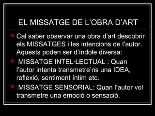 EL MISSATGE DE L’OBRA D’ART 
 Cal saber observar una obra d’art descobrir 
els MISSATGES i les intencions de l’autor. 
Aquests poden ser d’índole diversa: 
 MISSATGE INTEL·LECTUAL : Quan 
l’autor intenta transmetre’ns una IDEA, 
reflexió, sentiment íntim etc. 
 MISSATGE SENSORIAL: Quan l’autor vol 
transmetre una emoció o sensació. 
 