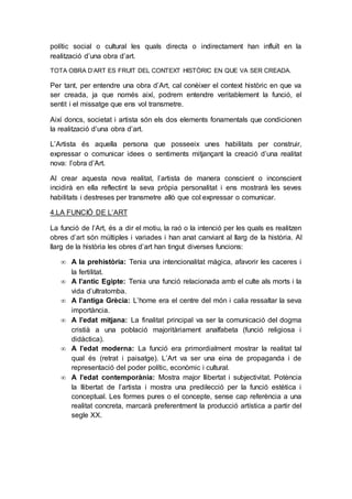 polític social o cultural les quals directa o indirectament han influït en la
realització d’una obra d’art.
TOTA OBRA D’ART ES FRUIT DEL CONTEXT HISTÒRIC EN QUE VA SER CREADA.
Per tant, per entendre una obra d’Art, cal conèixer el context històric en que va
ser creada, ja que només així, podrem entendre veritablement la funció, el
sentit i el missatge que ens vol transmetre.
Així doncs, societat i artista són els dos elements fonamentals que condicionen
la realització d’una obra d’art.
L’Artista és aquella persona que posseeix unes habilitats per construir,
expressar o comunicar idees o sentiments mitjançant la creació d’una realitat
nova: l’obra d’Art.
Al crear aquesta nova realitat, l’artista de manera conscient o inconscient
incidirà en ella reflectint la seva pròpia personalitat i ens mostrarà les seves
habilitats i destreses per transmetre allò que col expressar o comunicar.
4.LA FUNCIÓ DE L’ART
La funció de l’Art, és a dir el motiu, la raó o la intenció per les quals es realitzen
obres d’art són múltiples i variades i han anat canviant al llarg de la història. Al
llarg de la història les obres d’art han tingut diverses funcions:
 A la prehistòria: Tenia una intencionalitat màgica, afavorir les caceres i
la fertilitat.
 A l’antic Egipte: Tenia una funció relacionada amb el culte als morts i la
vida d’ultratomba.
 A l’antiga Grècia: L’home era el centre del món i calia ressaltar la seva
importància.
 A l’edat mitjana: La finalitat principal va ser la comunicació del dogma
cristià a una població majoritàriament analfabeta (funció religiosa i
didàctica).
 A l’edat moderna: La funció era primordialment mostrar la realitat tal
qual és (retrat i paisatge). L’Art va ser una eina de propaganda i de
representació del poder polític, econòmic i cultural.
 A l’edat contemporània: Mostra major llibertat i subjectivitat. Potència
la llibertat de l’artista i mostra una predilecció per la funció estètica i
conceptual. Les formes pures o el concepte, sense cap referència a una
realitat concreta, marcarà preferentment la producció artística a partir del
segle XX.
 