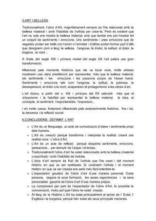 5.ART I BELLESA
Tradicionalment, l’obra d’Art, majoritàriament sempre se l’ha relacionat amb la
bellesa material i amb l’habilitat de l’artista per crear-la. Però és evident que
l’art no sols ens mostra la bellesa material, sinó que també ens pot mostrar tot
un conjunt de sentiments i emocions. Uns sentiments i unes emocions que de
vegades poden ser bells con l’amor o l’amistat i d’altres poden formar part d’allò
que designem com a lleig: la vellesa, l’angoixa, la tristor, la solitud, el dolor, la
bogeria, la mort ...
A finals del segle XIX i primera meitat del segle XX l’art pateix una gran
transformació:
Influenciat pels moments històrics que els va tocar viure, molts artistes
mostraren una clara predilecció per representar, més que la bellesa material,
els sentiments i les emocions i les passions propis de l’ésser humà.
Sentiments i emocions tals com l’angoixa, la solitud, la pobresa, la
desesperació, el dolor o la mort, acapararen el protagonisme a les obres d’art.
L’art doncs, a partir del s. XIX i principis del XX valorarà més que el
virtuosisme i la habilitat per representar la bellesa material, la idea, el
concepte, el sentiment. l’espontaneïtat, l’expressió...
I en molts casos, fortament influenciats pels esdeveniments històrics, fins i tot,
la denuncia i la reflexió social.
6.CONCLUSIONS: DEFININT L’ART
 L’Art és un llenguatge, un acte de comunicació d’idees i sentiments propi
dels humans.
 L’Art és creació perquè transforma i interpreta la realitat, creant una
realitat nova: L’obra d’Art.
 L’Art és un acte de reflexió perquè desperta sentiments, emocions,
sensacions... per damunt de l’espai i el temps.
 Tradicionalment l’obra d’art ha estat relacionada amb la bellesa (material
o espiritual) i amb l’habilitat de l’artista.
 L’obra d’art sempre és fruit de l’artista que l’ha creat i del moment
històric en que va ser realitzada. Si coneixem l’artista i el moment
històric en que va ser creada ens serà més fàcil entendre-la.
 L’espectador gaudeix de l’obra d’art d’una manera personal. Cada
persona, segons la seva formació, les seves experiències i la seva
personalitat gaudirà de l’obra d’art d’una manera pròpia.
 La comprensió per part de l’espectador de l’obra d’Art, fa possible la
comunicació, motiu pel qual l’obra ha estat creada.
 Al llarg de la Història L’Art ha estat principalment al servei de l’ Estat, l’
Església i la burgesia, perquè han estat els seus principals mecenes.
 