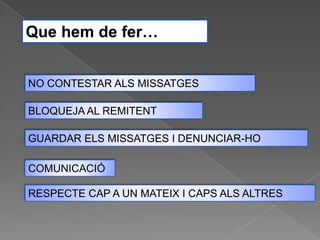 Que hem de fer…


NO CONTESTAR ALS MISSATGES

BLOQUEJA AL REMITENT

GUARDAR ELS MISSATGES I DENUNCIAR-HO

COMUNICACIÓ

RESPECTE CAP A UN MATEIX I CAPS ALS ALTRES
 