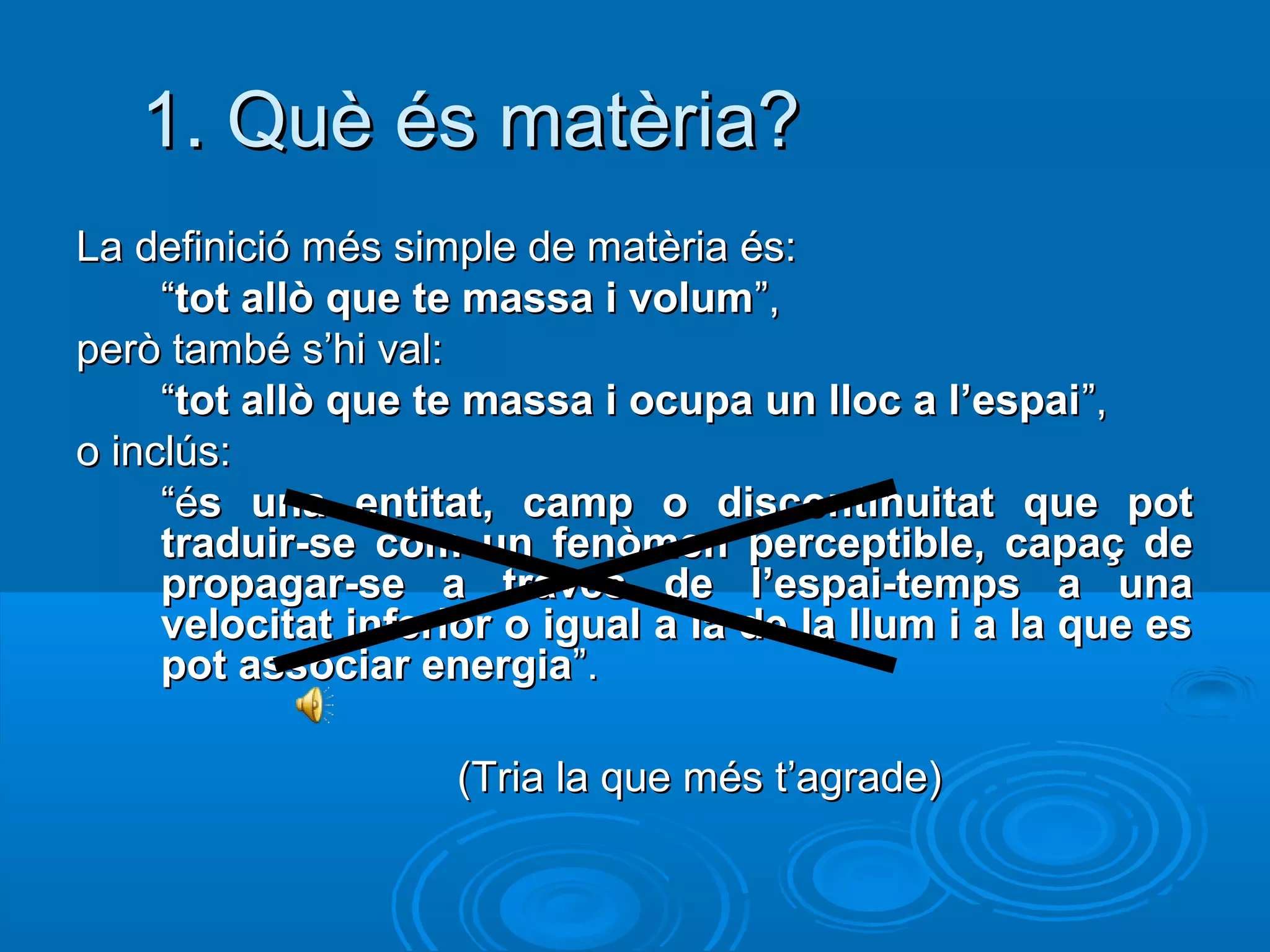 1. Què és matèria?
La definició més simple de matèria és:
     “tot allò que te massa i volum”,
però també s’hi val:
     “tot allò que te massa i ocupa un lloc a l’espai ”,
o inclús:
     “és una entitat, camp o discontinuitat que pot
     traduir-se com un fenòmen perceptible, capaç de
     propagar-se a través de l’espai-temps a una
     velocitat inferior o igual a la de la llum i a la que es
     pot associar energia”.

                    (Tria la que més t’agrade)
 