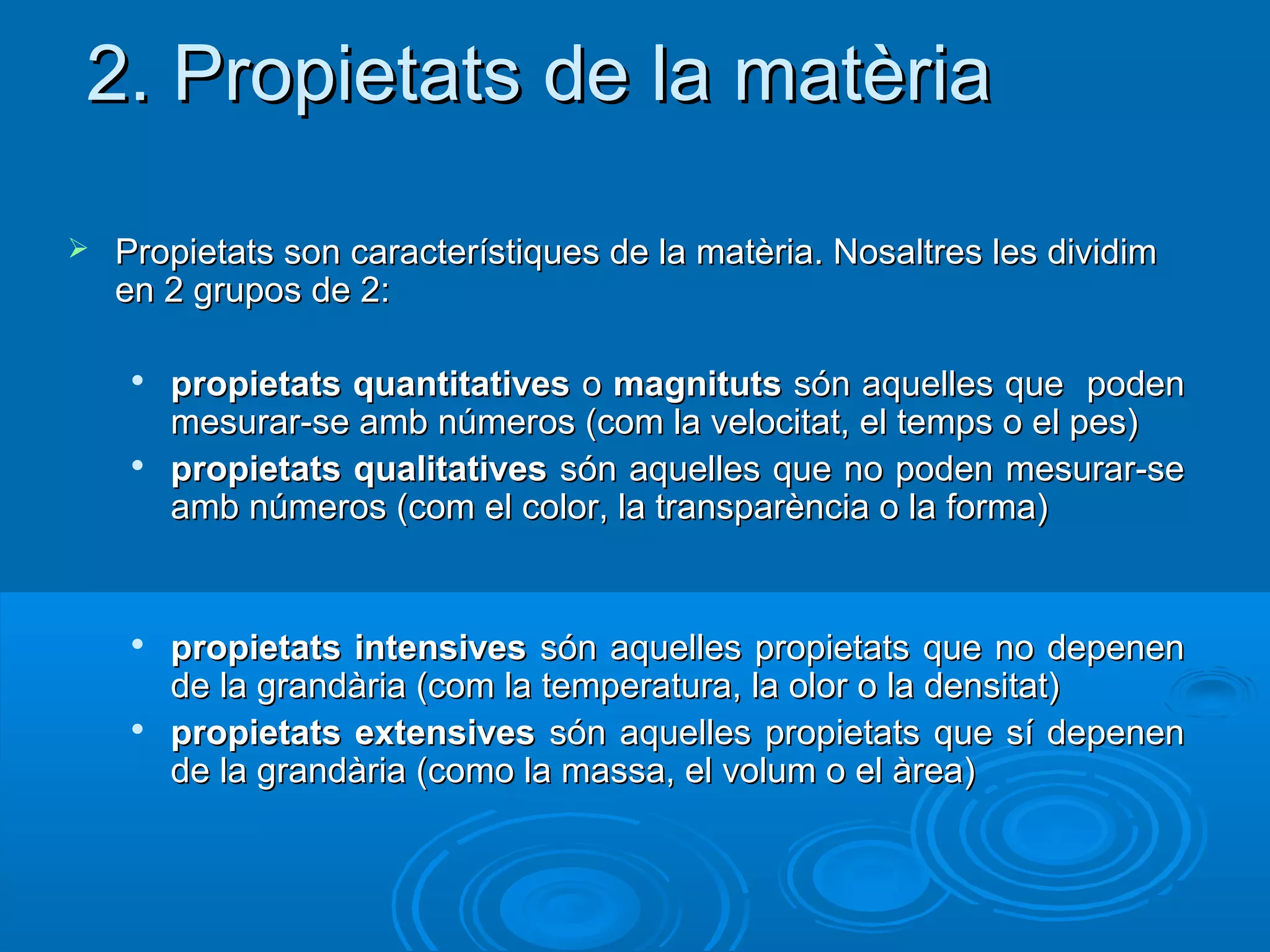 2. Propietats de la matèria

   Propietats son característiques de la matèria. Nosaltres les dividim
    en 2 grupos de 2:

     
         propietats quantitatives o magnituts són aquelles que poden
         mesurar-se amb números (com la velocitat, el temps o el pes)
     
         propietats qualitatives són aquelles que no poden mesurar-se
         amb números (com el color, la transparència o la forma)


     
         propietats intensives són aquelles propietats que no depenen
         de la grandària (com la temperatura, la olor o la densitat)
     
         propietats extensives són aquelles propietats que sí depenen
         de la grandària (como la massa, el volum o el àrea)
 
