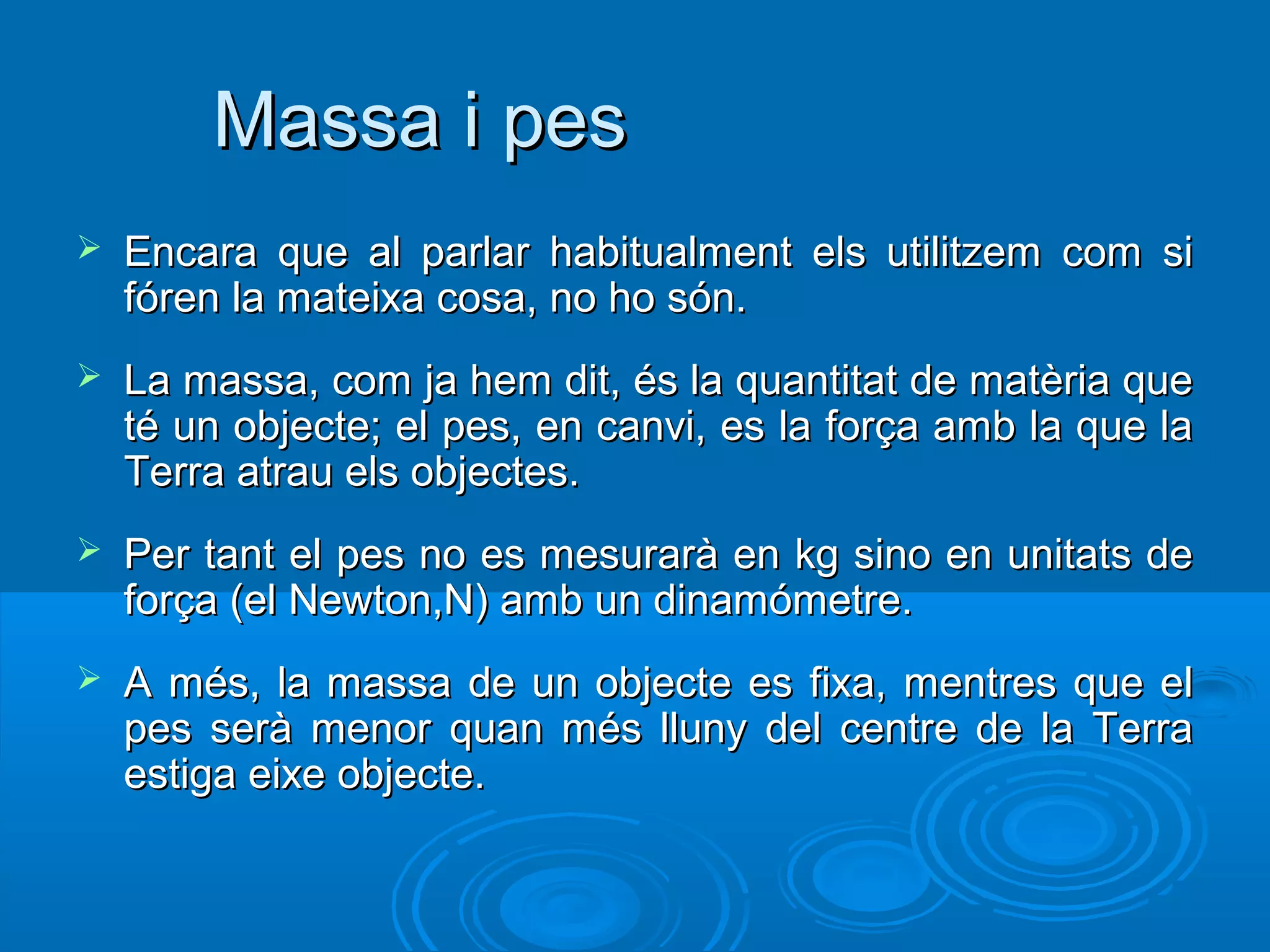 Massa i pes
   Encara que al parlar habitualment els utilitzem com si
    fóren la mateixa cosa, no ho són.
   La massa, com ja hem dit, és la quantitat de matèria que
    té un objecte; el pes, en canvi, es la força amb la que la
    Terra atrau els objectes.
   Per tant el pes no es mesurarà en kg sino en unitats de
    força (el Newton,N) amb un dinamómetre.
   A més, la massa de un objecte es fixa, mentres que el
    pes serà menor quan més lluny del centre de la Terra
    estiga eixe objecte.
 
