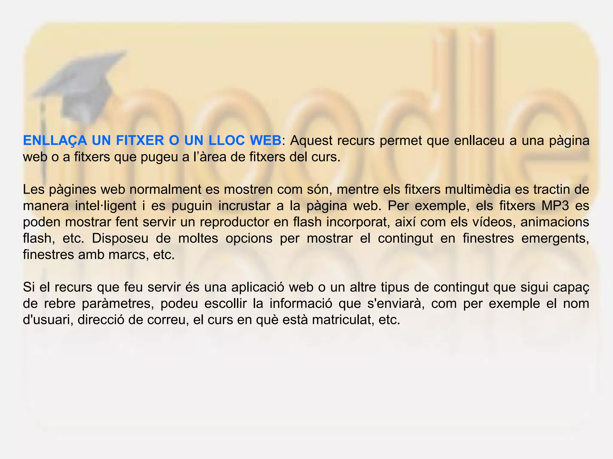 ENLLAÇA UN FITXER O UN LLOC WEB: Aquest recurs permet que enllaceu a una pàgina
web o a fitxers que pugeu a l’àrea de fitxers del curs.
Les pàgines web normalment es mostren com són, mentre els fitxers multimèdia es tractin de
manera intel·ligent i es puguin incrustar a la pàgina web. Per exemple, els fitxers MP3 es
poden mostrar fent servir un reproductor en flash incorporat, així com els vídeos, animacions
flash, etc. Disposeu de moltes opcions per mostrar el contingut en finestres emergents,
finestres amb marcs, etc.
Si el recurs que feu servir és una aplicació web o un altre tipus de contingut que sigui capaç
de rebre paràmetres, podeu escollir la informació que s'enviarà, com per exemple el nom
d'usuari, direcció de correu, el curs en què està matriculat, etc.
 