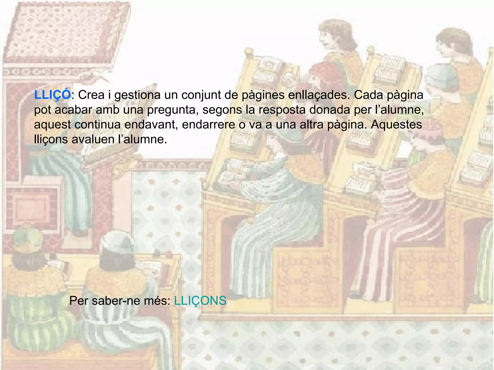 LLIÇÓ: Crea i gestiona un conjunt de pàgines enllaçades. Cada pàgina
pot acabar amb una pregunta, segons la resposta donada per l’alumne,
aquest continua endavant, endarrere o va a una altra pàgina. Aquestes
lliçons avaluen l’alumne.
Per saber-ne més: LLIÇONS
 