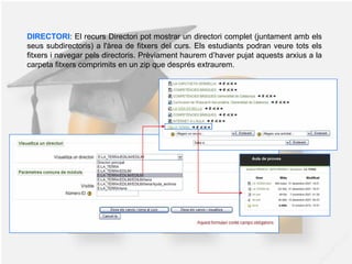 DIRECTORI: El recurs Directori pot mostrar un directori complet (juntament amb els
seus subdirectoris) a l'àrea de fitxers del curs. Els estudiants podran veure tots els
fitxers i navegar pels directoris. Prèviament haurem d’haver pujat aquests arxius a la
carpeta fitxers comprimits en un zip que després extraurem.
 