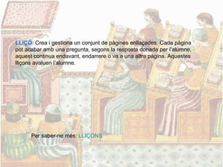 LLIÇÓ: Crea i gestiona un conjunt de pàgines enllaçades. Cada pàgina
pot acabar amb una pregunta, segons la resposta donada per l’alumne,
aquest continua endavant, endarrere o va a una altra pàgina. Aquestes
lliçons avaluen l’alumne.
Per saber-ne més: LLIÇONS
 