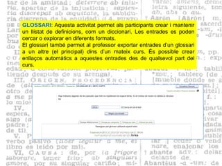 GLOSSARI: Aquesta activitat permet als participants crear i mantenir
un llistat de definicions, com un diccionari. Les entrades es poden
cercar o explorar en diferents formats.
El glossari també permet al professor exportar entrades d’un glossari
a un altre (el principal) dins d’un mateix curs. És possible crear
enllaços automàtics a aquestes entrades des de qualsevol part del
curs.
 