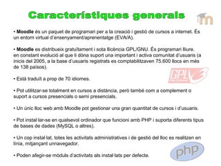 • Moodle és un paquet de programari per a la creació i gestió de cursos a internet. És
un entorn virtual d’ensenyament/aprenentatge (EVA/A).
• Moodle es distribueix gratuïtament i sota llicència GPL/GNU. És programari lliure.
en constant evolució al que li dóna suport una important i activa comunitat d’usuaris (a
inicis del 2005, a la base d’usuaris registrats es comptabilitzaven 75.600 llocs en més
de 138 països).
• Està traduït a prop de 70 idiomes.
• Pot utilitzar-se totalment en cursos a distància, però també com a complement o
suport a cursos presencials o semi presencials.
• Un únic lloc web amb Moodle pot gestionar una gran quantitat de cursos i d’usuaris.
• Pot instal·lar-se en qualsevol ordinador que funcioni amb PHP i suporta diferents tipus
de bases de dades (MySQL o altres).
• Un cop instal·lat, totes les activitats administratives i de gestió del lloc es realitzen en
línia, mitjançant unnavegador.
• Poden afegir-se mòduls d’activitats als instal·lats per defecte.
 