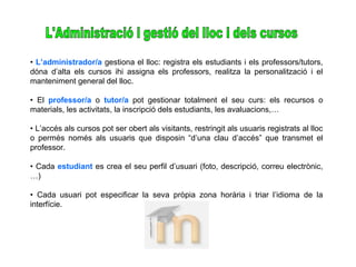 • L’administrador/a gestiona el lloc: registra els estudiants i els professors/tutors,
dóna d’alta els cursos ihi assigna els professors, realitza la personalització i el
manteniment general del lloc.
• El professor/a o tutor/a pot gestionar totalment el seu curs: els recursos o
materials, les activitats, la inscripció dels estudiants, les avaluacions,…
• L’accés als cursos pot ser obert als visitants, restringit als usuaris registrats al lloc
o permès només als usuaris que disposin “d’una clau d’accés” que transmet el
professor.
• Cada estudiant es crea el seu perfil d’usuari (foto, descripció, correu electrònic,
…)
• Cada usuari pot especificar la seva pròpia zona horària i triar l’idioma de la
interfície.
 