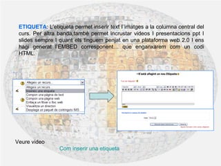 ETIQUETA: L’etiqueta permet inserir text I imatges a la columna central del
curs. Per altra banda,també permet incrustar videos I presentacions ppt I
slides sempre I quant els tinguem penjat en una plataforma web 2.0 I ens
hagi generat l’EMBED corresponent… que enganxarem com un codi
HTML.
Veure video
Com inserir una etiqueta
 