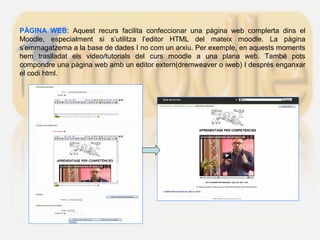 PÀGINA WEB: Aquest recurs facilita confeccionar una pàgina web complerta dins el
Moodle, especialment si s’utilitza l’editor HTML del mateix moodle. La pàgina
s’emmagatzema a la base de dades I no com un arxiu. Per exemple, en aquests moments
hem traslladat els video/tutorials del curs moodle a una plana web. També pots
compondre una pàgina web amb un editor extern(dremweaver o iweb) I després enganxar
el codi html.
 
