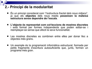 2.- Principi de la modularitat És un principi considerat com “ l’estructura fractal dels nous mitjans ”, ja que els  objectes  dels nous medis  poseeixen la mateixa estructura sense dependre de l’escala . L’objecte   és representat com col·leccions de mostres discretes  i està format per formes independents que poden editar-se i reemplaçar-se sense que afecti la seva funcionalitat. Les mostres discretes es combinen entre elles per donar lloc a objectes més grans. Un exemple és la programació informàtica estructural, formada per petits fragments d’escritura autosuficients que, junts, formen un programa més gran. 