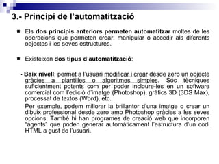 3.- Principi de l’automatització Els  dos principis anteriors permeten automatitzar  moltes de les operacions que permeten crear, manipular o accedir als diferents objectes i les seves estructures.  Existeixen  dos tipus d’automatització : - Baix nivell : permet a l’usuari  modificar i crear  desde zero un objecte  gràcies a plantilles o algoritmes simples . Sóc tècniques suficientment potents com per poder incloure-les en un software comercial com l’edició d’imatge (Photoshop), gràfics 3D (3DS Max), processat de textos (Word), etc. Per exemple, podem millorar la brillantor d’una imatge o crear un dibuix professional desde zero amb Photoshop gràcies a les seves opcions. També hi han programes de creació web que incorporen “agents” que poden generar automàticament l’estructura d’un codi HTML a gust de l’usuari. 