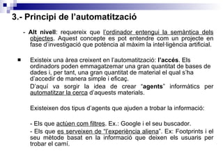 3.- Principi de l’automatització -  Alt nivell : requereix que  l’ordinador entengui la semàntica dels objectes . Aquest concepte es pot entendre com un projecte en fase d’investigació que potència al màxim la intel·ligència artificial. Existeix una àrea creixent en l’automatització:  l’accés . Els ordinadors poden emmagatzemar una gran quantitat de bases de dades i, per tant, una gran quantitat de material el qual s’ha d’accedir de manera simple i eficaç. D’aquí va sorgir la idea de crear “ agents ” informàtics per  automatitzar la cerca  d’aquests materials.  Existeixen dos tipus d’agents que ajuden a trobar la informació: - Els que  actúen com filtres . Ex.: Google i el seu buscador. - Els que  es serveixen de “l’experiència aliena ”. Ex: Footprints i el seu mètode basat en la informació que deixen els usuaris per trobar el camí. 