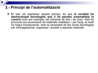 3.- Principi de l’automatització El que vol expressar aquest principi, és que  la societat ha desenvolupat tecnologies que li ha permès automatitzar la creació  (com per exemple, les càmeres de foto i de cine). Això ha provocat una acumulació de materials mediàtics i, per força, el medi ha hagut d’evolucionar, amb la necessitat de les noves tecnologies per emmagatzemar, organitzar i accedir a aquests materials. 