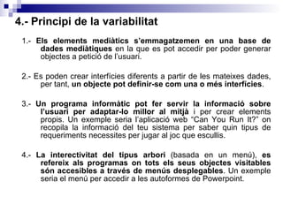 4.- Principi de la variabilitat 1.-  Els elements mediàtics s’emmagatzemen en una base de dades mediàtiques  en la que es pot accedir per poder generar objectes a petició de l’usuari. 2.- Es poden crear interfícies diferents a partir de les mateixes dades, per tant,  un objecte pot definir-se com una o més interfícies . 3.-  Un programa informàtic pot fer servir la informació sobre l’usuari per adaptar-lo millor al mitjà  i per crear elements propis. Un exemple seria l’aplicació web “Can You Run It?” on recopila la informació del teu sistema per saber quin tipus de requeriments necessites per jugar al joc que escullis. 4.-  La interectivitat del tipus arbori  (basada en un menú),  es refereix als programas on tots els seus objectes visitables són accesibles a través de menús desplegables . Un exemple seria el menú per accedir a les autoformes de Powerpoint. 