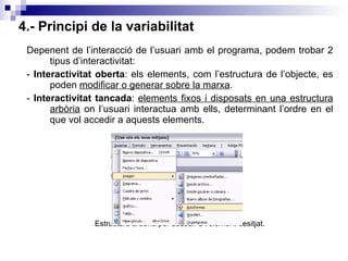 4.- Principi de la variabilitat Depenent de l’interacció de l’usuari amb el programa, podem trobar 2 tipus d’interactivitat: -  Interactivitat oberta : els elements, com l’estructura de l’objecte, es poden  modificar o generar sobre la marxa .  -  Interactivitat tancada :  elements fixos i disposats en una estructura arbòria  on l’usuari interactua amb ells, determinant l’ordre en el que vol accedir a aquests elements. Estructura arbòria per accedir a l’element desitjat. 