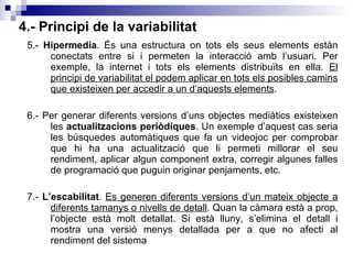 4.- Principi de la variabilitat 5.-  Hipermedia . És una estructura on tots els seus elements estàn conectats entre si i permeten la interacció amb l’usuari. Per exemple, la internet i tots els elements distribuïts en ella.  El principi de variabilitat el podem aplicar en tots els posibles camins que existeixen per accedir a un d’aquests elements . 6.- Per generar diferents versions d’uns objectes mediàtics existeixen les  actualitzacions periòdiques . Un exemple d’aquest cas seria les búsquedes automàtiques que fa un videojoc per comprobar que hi ha una actualització que li permeti millorar el seu rendiment, aplicar algun component extra, corregir algunes falles de programació que puguin originar penjaments, etc. 7.-  L’escabilitat .  Es generen diferents versions d’un mateix objecte a diferents tamanys o nivells de detall . Quan la càmara està a prop, l’objecte està molt detallat. Si està lluny, s’elimina el detall i mostra una versió menys detallada per a que no afecti al rendiment del sistema 