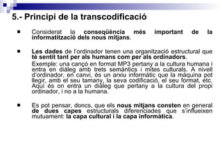 5.- Principi de la transcodificació Considerat la  conseqüència més important de la informatització dels nous mitjans . Les dades  de l’ordinador tenen una organització estructural que  té sentit tant per als humans com per als ordinadors . Exemple: una cançó en format MP3 pertany a la cultura humana i entra en diàleg amb trets semàntics i mites culturals. A nivell d’ordinador, en canvi, és un arxiu informàtic que la màquina pot llegir, amb el seu tamany, la seva codificació, el seu format, etc. Aquí és on entra un diàleg que pertany a la cultura del propi ordinador, i no a la humana. Es pot pensar, doncs, que els  nous mitjans consten  en general  de dues capes  estructurals diferenciades que s’influeixen mutuament:  la capa cultural i la capa informàtica . 