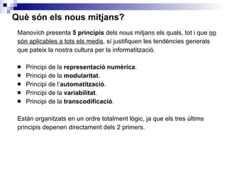 Què són els nous mitjans? Manovich presenta  5 principis  dels nous mitjans els quals, tot i que  no són aplicables a tots els medis , sí justifiquen les tendències generals que pateix la nostra cultura per la informatització.  Principi de la  representació numèrica . Principi de la  modularitat . Principi de l’ automatització . Principi de la  variabilitat . Principi de la  transcodificació . Estàn organitzats en un ordre totalment lògic, ja que els tres últims principis depenen directament dels 2 primers.  