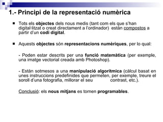 1.- Principi de la representació numèrica Tots els  objectes  dels nous medis (tant com els que s’han digital·litzat o creat directament a l’ordinador)  estàn  compostos  a partir d’un  codi digital . Aquests  objectes  són  representacions numèriques , per lo qual: - Poden estar descrits per una  funció matemàtica  (per exemple, una imatge vectorial creada amb Photoshop).  - Estàn sotmesos a una  manipulació algorítmica  (càlcul basat en unes instruccions predefinides que permeten, per exemple, treure el soroll d’una fotografia, millorar el seu  contrast, etc.). Conclusió : els  nous mitjans  es tornen  programables . 
