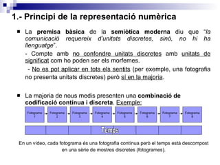 1.- Principi de la representació numèrica La  premisa bàsica  de la  semiòtica moderna  diu que “ la comunicació requereix d’unitats discretes, sinó, no hi ha llenguatge ”. - Compte amb  no confondre unitats discretes  amb  unitats de   significat  com ho poden ser els morfemes.  -  No es pot aplicar en tots els sentits  (per exemple, una fotografia no presenta unitats discretes) però  sí en la majoria .   La majoria de nous medis presenten una  combinació de codificació contínua i discreta .  Exemple: En un vídeo, cada fotograma és una fotografia contínua però el temps està descompost en una sèrie de mostres discretes (fotogrames). Fotograma 1 Fotograma 2 Fotograma 3 Fotograma 4 Fotograma 5 Fotograma 6 Fotograma 7 Fotograma 8 Temps 