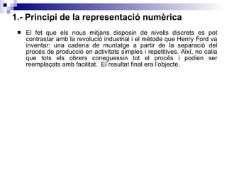 1.- Principi de la representació numèrica El fet que els nous mitjans disposin de nivells discrets es pot contrastar amb la revolució industrial i el mètode que Henry Ford va inventar: una cadena de muntatge a partir de la separació del procés de producció en activitats simples i repetitives. Així, no calia que tots els obrers coneguessin tot el procés i podien ser reemplaçats amb facilitat.  El resultat final era l’objecte. 