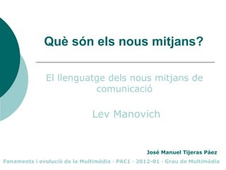 Què són els nous mitjans?

              El llenguatge dels nous mitjans de
                         comunicació

                              Lev Manovich


                                                 José Manuel Tijeras Páez
Fonaments i evolució de la Multimèdia · PAC1 · 2012-01 · Grau de Multimèdia
 