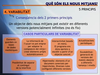 4. VARIABILITAT Conseq üència dels 2 primers principis Un objecte dels nous mitjans pot existir en diferents versions potencialment infinites (no  és fix) CASOS PARTICULARS DE VARIABILITAT 5 PRINCIPIS QUÈ SÓN ELS NOUS MITJANS? Elements  guardats en  bases de dades medi àtiques Possibilitat de separar  el contingut  de la interf ície   La informaci ó de l’usuari es pot emprar per adaptar la composició del mitjà i crear elements pròpis automàticament Interactivitat basada en men ú. El programa ens dona opcions a escollir a partir d’un objecte concret Hipermedia: elements d’un document conectats per hiperv íncles. Diverses rutes configuren diferents versions Actualitzacions peri òdiques Escalabilitat: generaci ó de versions del mateix obejcte  a diferents tamanys i nivells 