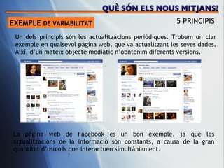 EXEMPLE  DE VARIABILITAT 5 PRINCIPIS Un dels principis s ón les actualitzacions periòdiques. Trobem un clar exemple en qualsevol pàgina web, que va actualitzant les seves dades. Així, d’un mateix objecte mediàtic n’obntenim diferents versions.  La pàgina web de Facebook es un bon exemple, ja que les actualitzacions de la informació són constants, a causa de la gran quantitat d’usuaris que interactuen simultàniament.  QUÈ SÓN ELS NOUS MITJANS? 