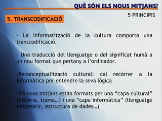 5. TRANSCODIFICACI Ó - La informatització de la cultura comporta una transcodificació.  - Una traducció del llenguatge o del significat humà a un nou format que pertany a l’ordinador.  Reconceptualització cultural: cal recórrer a la informàtica per entendre la seva lògica Els nous mitjans estan formats per una “capa cultural” (història, trama…) i una “capa informàtica” (llenguatge informàtic, estructura de dades…)  5 PRINCIPIS QUÈ SÓN ELS NOUS MITJANS? 