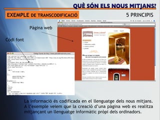 EXEMPLE  DE TRANSCODIFICACI Ó 5 PRINCIPIS C òdi font P àgina web La informaci ó és codificada en el llenguatge dels nous mitjans. A l’exemple veiem que la creació d’una pàgina web es realitza mitjançant un llenguatge informàtic pròpi dels ordinadors.  QUÈ SÓN ELS NOUS MITJANS? 