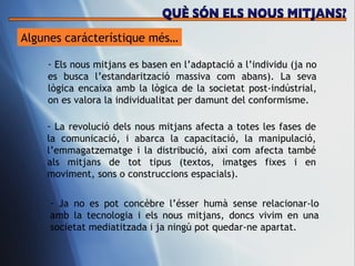 Algunes carácter ístique més… Els nous mitjans es basen en l’adaptaci ó a l’individu (ja no es busca l’estandarització massiva com abans). La seva lògica encaixa amb la lògica de la societat post-indústrial, on es valora la individualitat per damunt del conformisme.  La revoluci ó dels nous mitjans afecta a totes les fases de la comunicació, i abarca la capacitació, la manipulació, l’emmagatzematge i la distribució, així com afecta també als mitjans de tot tipus (textos, imatges fixes i en moviment, sons o construccions espacials).  Ja no es pot conc èbre l’ésser humà sense relacionar-lo amb la tecnologia i els nous mitjans, doncs vivim en una societat mediatitzada i ja ningú pot quedar-ne apartat.  QUÈ SÓN ELS NOUS MITJANS? 